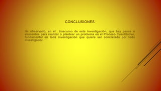CONCLUSIONES
He observado, en el trascurso de esta investigación, que hay pasos o
elementos para realizar o plantear un problema en el Proceso Cuantitativo,
fundamental en toda investigación que quiera ser concretada por todo
investigador.
 