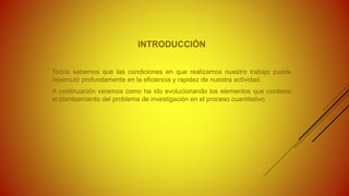 INTRODUCCIÓN
Todos sabemos que las condiciones en que realizamos nuestro trabajo puede
repercutir profundamente en la eficiencia y rapidez de nuestra actividad.
A continuación veremos como ha ido evolucionando los elementos que contiene
el planteamiento del problema de investigación en el proceso cuantitativo.
 