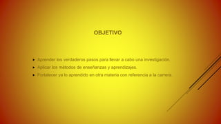 OBJETIVO
 Aprender los verdaderos pasos para llevar a cabo una investigación.
 Aplicar los métodos de enseñanzas y aprendizajes.
 Fortalecer ya lo aprendido en otra materia con referencia a la carrera.
 