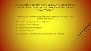 QUÉ ELEMENTOS CONTIENE EL PLANTEAMIENTO DEL
PROBLEMA DE INVESTIGACIÓN EN EL PROCESO
CUANTITATIVO?
A nuestro juicio, los elementos para plantear un problema son cinco y están
relacionados entre sí:
 Los objetivos que persigue la investigación
 La preguntas de investigación.
 La justificación de la investigación.
 La viabilidad del estudio
 La evaluación de las deficiencias en el contenido del problema
 