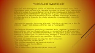 PREGUNTAS DE INVESTIGACIÓN
Es un pilar de la investigación ya que por medio de la formulación de una o varias
preguntas se podrá plantear el problema de estudio al hacerlo en forma de preguntas
se tiene la ventaja de representarlo en forma directa minimizando la distorsión de la
información representándose con las preguntas el ¿Qué? De la investigación.
No siempre en las preguntas se comunica el problema en su totalidad, a veces se
formula solamente el propósito del estudio aunque las preguntas deben resumir la
investigación.
Las preguntas generales tienen que aclararse y delimitarse para esbozar el área del
problema y sugerir actividades pertinentes para la investigación.
Las preguntas demasiado generales no conducen a una investigación concreta sino
que constituyen más bien ideas iníciales que es necesario afinar y refinar para dar
comienzo al estudio las preguntas orientan hacia las respuestas que se busca en la
investigación debiendo no utilizarse términos ambiguos ni abstractos ya que casi todos
los estudios versan sobre cuestiones especificas y limitadas
Requisitos que deben cumplir las preguntas de investigación:
- Que no se conozcan las respuestas
- Que puedan responderse con evidencia empírica
- Que impliquen usar medios éticos
- Que sean claras
- Que el conocimiento que se obtenga sea sustancial
 