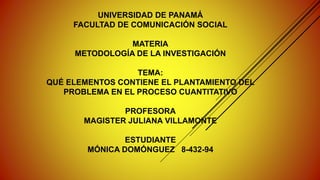 UNIVERSIDAD DE PANAMÁ
FACULTAD DE COMUNICACIÓN SOCIAL
MATERIA
METODOLOGÍA DE LA INVESTIGACIÓN
TEMA:
QUÉ ELEMENTOS CONTIENE EL PLANTAMIENTO DEL
PROBLEMA EN EL PROCESO CUANTITATIVO
PROFESORA
MAGISTER JULIANA VILLAMONTE
ESTUDIANTE
MÓNICA DOMÓNGUEZ 8-432-94
 