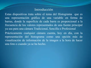 Introducción Estas dispositivas trata sobre el tema del Histograma  que es una representación gráfica de una variable en forma de barras, donde la superficie de cada barra es proporcional a la frecuencia de los valores representados de una fuente principal ya sea para una cámara Tradicional, Sencilla o ProfesionalPrácticamente cualquier cámara cuenta, hoy en día, con la representación del histograma como una opción más de visualización de información de la imagen a la hora de hacer una foto o cuando ya se ha hecho. 