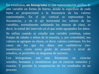En estadística, un histograma es una representación gráfica de una variable en forma de barras, donde la superficie de cada barra es proporcional a la frecuencia de los valores representados. En el eje vertical se representan las frecuencias, y en el eje horizontal los valores de las variables, normalmente señalando las marcas de clase, es decir, la mitad del intervalo en el que están agrupados los datos.Se utiliza cuando se estudia una variable continua, como franjas de edades o altura de la muestra, y, por comodidad, sus valores se agrupan en clases, es decir, valores continuos. En los casos en los que los datos son cualitativos (no-numéricos), como sexto grado de acuerdo o nivel de estudios, es preferible un diagrama de sectores.Los histogramas son más frecuentes en ciencias sociales, humanas y económicas que en ciencias naturales y exactas. Y permite la comparación de los resultados de un proceso.