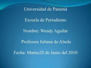 Universidad de Panamá Escuela de Periodismo Nombre: Wendy Aguilar  Profesora Juliana de Alsola  Fecha: Martes 22 de Junio del 2010 