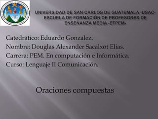 Catedrático: Eduardo González. 
Nombre: Douglas Alexander Sacalxot Elias. 
Carrera: PEM. En computación e Informática. 
Curso: Lenguaje II Comunicación. 
Oraciones compuestas 
 