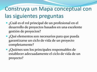 Construya un Mapa conceptual con
las siguientes preguntas
 ¿Cuál es el rol principal de un profesional en el
desarrollo de proyectos basados en una excelente
gestión de proyectos?
 ¿Qué elementos son necesarios para que pueda
garantizarse un ciclo de vida de un proyecto
completamente?
 ¿Quiénes son los principales responsables de
establecer adecuadamente el ciclo de vida de un
proyecto?
 