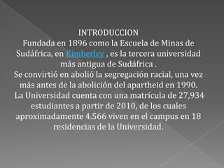 INTRODUCCION
  Fundada en 1896 como la Escuela de Minas de
 Sudáfrica, en Kimberley , es la tercera universidad
             más antigua de Sudáfrica .
Se convirtió en abolió la segregación racial, una vez
  más antes de la abolición del apartheid en 1990.
La Universidad cuenta con una matrícula de 27,934
     estudiantes a partir de 2010, de los cuales
aproximadamente 4.566 viven en el campus en 18
           residencias de la Universidad.
 