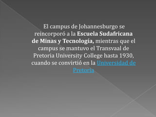 El campus de Johannesburgo se
 reincorporó a la Escuela Sudafricana
de Minas y Tecnología, mientras que el
   campus se mantuvo el Transvaal de
 Pretoria University College hasta 1930,
cuando se convirtió en la Universidad de
                Pretoria
 
