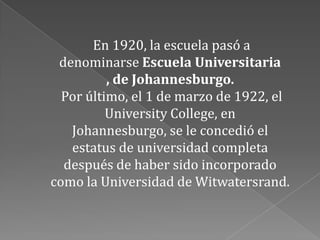 En 1920, la escuela pasó a
 denominarse Escuela Universitaria
          , de Johannesburgo.
  Por último, el 1 de marzo de 1922, el
          University College, en
   Johannesburgo, se le concedió el
   estatus de universidad completa
  después de haber sido incorporado
como la Universidad de Witwatersrand.
 