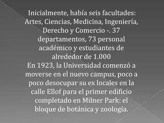 Inicialmente, había seis facultades:
Artes, Ciencias, Medicina, Ingeniería,
      Derecho y Comercio -. 37
    departamentos, 73 personal
     académico y estudiantes de
         alrededor de 1.000
 En 1923, la Universidad comenzó a
moverse en el nuevo campus, poco a
 poco desocupar su ex locales en la
  calle Ellof para el primer edificio
   completado en Milner Park: el
   bloque de botánica y zoología.
 