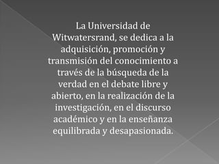 La Universidad de
 Witwatersrand, se dedica a la
    adquisición, promoción y
transmisión del conocimiento a
   través de la búsqueda de la
   verdad en el debate libre y
 abierto, en la realización de la
  investigación, en el discurso
  académico y en la enseñanza
 equilibrada y desapasionada.
 
