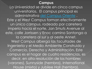 Campus
   La Universidad se divide en cinco campus
      universitarios. El campus principal es
      administrativa del Campus Oriente .
 Este y el West Campus forman efectivamente
   un único campus, rodeado por carretera
  imperio hacia el norte, Jan Smuts Avenue al
este, calle Jorrissen y Enoc camino Sontonga a
       la carretera al sur y al oeste Annet.
    West Campus alberga las facultades de
 Ingeniería y el Medio Ambiente Construido y
   Comercio, Derecho y Administración. Este
 campus es el hogar de cuatro residencias, es
    decir, en alta resolución de los hombres
 (varones), Sunnyside (hembra), International
     House (mixto) y Jubilee Hall (hembra).
 
