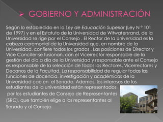 Según lo establecido en la Ley de Educación Superior (Ley N º 101
de 1997) y en el Estatuto de la Universidad de Witwatersrand, de la
Universidad se rige por el Consejo . El Rector de la Universidad es la
cabeza ceremonial de la Universidad que, en nombre de la
Universidad, confiere todos los grados . Las posiciones de Director y
Vice Canciller-se fusionan, con el Vicerrector responsable de la
gestión del día a día de la Universidad y responsable ante el Consejo
es responsable de la selección de todos los Rectores, Vicerrectores y
Decanos de la Facultad. La responsabilidad de regular todas las
funciones de docencia, investigación y académicas de la
Universidad cae en el Senado. Ademas, los intereses de los
estudiantes de la universidad están representados
 por los estudiantes de Consejo de Representantes
(SRC), que también elige a los representantes al
Senado y al Consejo.
 