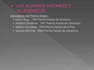    Ganadores del Premio Nobel :
     • Aaron Klug , 1982 Premio Nobel de Química
     • Nadine Gordimer , 1991 Premio Nobel de Literatura
     • Nelson Mandela , 1993 Premio Nobel de la Paz
     • Sydney Brenner , 2002 Premio Nobel de Medicina
 