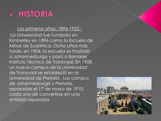 1.   Los primeros años: 1896-1922 :
 La Universidad fue fundada en
Kimberley en 1896 como la Escuela de
Minas de Sudáfrica. Ocho años más
tarde, en 1904, la escuela se trasladó
a Johannesburgo y pasó a llamarse
Instituto Técnico de Transvaal. En 1908,
un nuevo campus de la universidad
de Transvaal se estableció en la
Universidad de Pretoria . Los campus
de Johannesburgo y Pretoria,
separadas el 17 de mayo de 1910,
cada uno de convertirse en una
entidad separada.
 