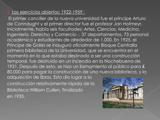 2. Los ejercicios abiertos: 1922-1959 :
 El primer canciller de la nueva universidad fue el príncipe Arturo
de Connaught y el primer director fue el profesor Jan Hofmeyr.
Inicialmente, había seis facultades: Artes, Ciencias, Medicina,
Ingeniería, Derecho y Comercio -. 37 departamentos, 73 personal
académico y estudiantes de alrededor de 1.000. En 1925, el
Príncipe de Gales se inauguró oficialmente Bloque Centralla
primera biblioteca de la Universidad, que se encuentra en el
momento en lo que estaba destinado a ser una construcción
temporal. fue destruido en un incendio en la Nochebuena de
1931. Después de esto, se hizo un llamamiento al público para ₤
80.000 para pagar la construcción de una nueva biblioteca, y la
adquisición de libros. Esto dio lugar a la
construcción relativamente rápida de la
Biblioteca William Cullen, finalizado
en 1935.
 