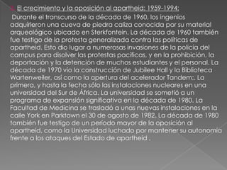 3. El crecimiento y la oposición al apartheid: 1959-1994:
 Durante el transcurso de la década de 1960, los ingenios
adquirieron una cueva de piedra caliza conocida por su material
arqueológico ubicado en Sterkfontein. La década de 1960 también
fue testigo de la protesta generalizada contra las políticas de
apartheid. Esto dio lugar a numerosas invasiones de la policía del
campus para disolver las protestas pacíficas, y en la prohibición, la
deportación y la detención de muchos estudiantes y el personal. La
década de 1970 vio la construcción de Jubilee Hall y la Biblioteca
Wartenweiler, así como la apertura del acelerador Tandem;. La
primera, y hasta la fecha sólo las instalaciones nucleares en una
universidad del Sur de África. La universidad se sometió a un
programa de expansión significativa en la década de 1980. La
Facultad de Medicina se trasladó a unas nuevas instalaciones en la
calle York en Parktown el 30 de agosto de 1982. La década de 1980
también fue testigo de un período mayor de la oposición al
apartheid, como la Universidad luchado por mantener su autonomía
frente a los ataques del Estado de apartheid .
 