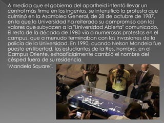 A medida que el gobierno del apartheid intentó llevar un
control más firme en los ingenios, se intensificó la protesta que
culminó en la Asamblea General, de 28 de octubre de 1987,
en la que la Universidad ha reiterado su compromiso con los
valores que subyacen a la "Universidad Abierta" comunicado.
El resto de la década de 1980 vio a numerosas protestas en el
campus, que a menudo terminaban con las invasiones de la
policía de la Universidad. En 1990, cuando Nelson Mandela fue
puesto en libertad, los estudiantes de la Res. hombre, en el
Campus Oriente, extraoficialmente cambió el nombre del
césped fuera de su residencia
"Mandela Square".
 