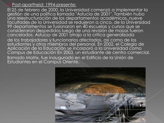 4. Post-apartheid: 1994-presente:
El 25 de febrero de 2000, la Universidad comenzó a implementar la
gestión de una política llamada "Astucia de 2001". También hubo
una reestructuración de los departamentos académicos, nueve
facultades de la Universidad se redujeron a cinco, de la Universidad
99 departamentos se fusionaron en 40 escuelas y cursos que se
consideraron despedidos luego de una revisión de masas fueron
cancelados. Astucia de 2001 atrajo a la crítica generalizada
de los trabajadores y funcionarios afectados, así como de los
estudiantes y otros miembros del personal. En 2002, el Colegio de
Aplicación de la Educación se incorporó a la Universidad como
Campus de Educación En 2003, un estudiante de centro comercial,
llamado Matrix, fue inaugurado en el Edificio de la Unión de
Estudiantes en el Campus Oriente.
 