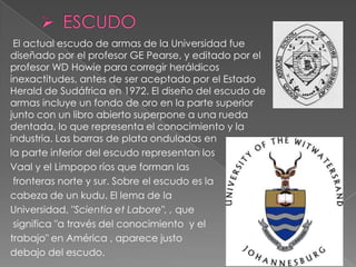 El actual escudo de armas de la Universidad fue
diseñado por el profesor GE Pearse, y editado por el
profesor WD Howie para corregir heráldicos
inexactitudes, antes de ser aceptado por el Estado
Herald de Sudáfrica en 1972. El diseño del escudo de
armas incluye un fondo de oro en la parte superior
junto con un libro abierto superpone a una rueda
dentada, lo que representa el conocimiento y la
industria. Las barras de plata onduladas en
la parte inferior del escudo representan los
Vaal y el Limpopo ríos que forman las
 fronteras norte y sur. Sobre el escudo es la
cabeza de un kudu. El lema de la
Universidad, "Scientia et Labore", , que
 significa "a través del conocimiento y el
trabajo" en América , aparece justo
debajo del escudo.
 