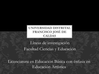 Líneas de investigación
Facultad Ciencias y Educación
UNIVERSIDAD DISTRITAL
FRANCISCO JOSÉ DE
CALDAS
Licenciatura en Educación Básica con énfasis en
Educación Artística
 
