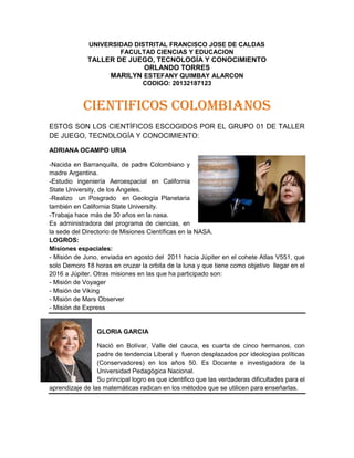 UNIVERSIDAD DISTRITAL FRANCISCO JOSE DE CALDAS
FACULTAD CIENCIAS Y EDUCACION
TALLER DE JUEGO, TECNOLOGÍA Y CONOCIMIENTO
ORLANDO TORRES
MARILYN ESTEFANY QUIMBAY ALARCON
CODIGO: 20132187123
CIENTIFICOS COLOMBIANOS
ESTOS SON LOS CIENTÍFICOS ESCOGIDOS POR EL GRUPO 01 DE TALLER
DE JUEGO, TECNOLOGÍA Y CONOCIMIENTO:
ADRIANA OCAMPO URIA
-Nacida en Barranquilla, de padre Colombiano y
madre Argentina.
-Estudio ingeniería Aeroespacial en California
State University, de los Ángeles.
-Realizo un Posgrado en Geología Planetaria
también en California State University.
-Trabaja hace más de 30 años en la nasa.
Es administradora del programa de ciencias, en
la sede del Directorio de Misiones Científicas en la NASA.
LOGROS:
Misiones espaciales:
- Misión de Juno, enviada en agosto del 2011 hacia Júpiter en el cohete Atlas V551, que
solo Demoro 18 horas en cruzar la orbita de la luna y que tiene como objetivo llegar en el
2016 a Júpiter. Otras misiones en las que ha participado son:
- Misión de Voyager
- Misión de Viking
- Misión de Mars Observer
- Misión de Express
GLORIA GARCIA
Nació en Bolívar, Valle del cauca, es cuarta de cinco hermanos, con
padre de tendencia Liberal y fueron desplazados por ideologías políticas
(Conservadores) en los años 50. Es Docente e investigadora de la
Universidad Pedagógica Nacional.
Su principal logro es que identifico que las verdaderas dificultades para el
aprendizaje de las matemáticas radican en los métodos que se utilicen para enseñarlas.
 