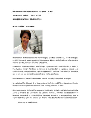 UNIVERSIDAD DISTRITAL FRANCISCO JOSE DE CALDAS
Sonia Suarez Giraldo 20152187056
GRANDES CIENTIFICOS COLOMBIANOS
HELENA GROOT DE RESTREPO
Helena Groot de Restrepo es una microbióloga y genetista colombiana, nacida en Bogotá
en 1947. Es una de las ocho mujeres Miembros de Número de la Academia colombiana de
ciencias exactas, físicas y naturales. (ACCEFYN).
Para Helena Groot de Restrepo, microbióloga y genetista de la Universidad de Los Andes, la
investigación siempre ha ido de la mano de la docencia. Con su equipo de trabajo en el
Laboratorio de Genética Humana, busca conocer más a fondo las características intrínsecas
que hacen que una población desarrolle o no ciertas patologías.
Groot terminó su estudios de media en 1965 en el Colegio Marymunt de Bogotá.
Se graduó de Microbiología de la Universidad de los Andes en 1970; es Magíster en Ciencias
(Genética Humana) de la misma institución, título que obtuvo en 1984.
Groot es profesora titular del Departamento de Ciencias Biológicas de la Universidad de los
Andes y directora del Laboratorio de Genética Humana. Directora del Laboratorio de
Genética Humana de la Universidad de los Andes, agradeció el reconocimiento para su
equipo de trabajo y resaltó la labor que durante estos 15 años ha realizado la Asociación.
Premios y reconocimientos
 