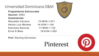 Universidad Dominicana O&M
Programacion Estrucurada.
Seccion: 0463
Sustentantes:
Reynaldo Vizcaino 15-MIIN-1-071
Hector Luis Mendez 14-SIIN-1-140
Etanislao Ramirez 17-MIIN-1-133
Erick D Báez 18-EIIN-1-052
Prof: Starling Germosen
Pinterest
 