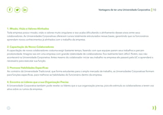 Vantagens de ter uma Universidade Corporativa 10
1. Missão, Visão e Valores Alinhados
Toda empresa possui missão, visão e valores muito singulares e isso acaba dificultando o alinhamento desses eixos entre seus
colaboradores. As Universidades Corporativas oferecem cursos totalmente estruturados nessas bases, garantindo que os funcionários
aprendam novos conhecimentos já alinhados com o trabalho da empresa.
2. Capacitação de Novos Colaboradores
A capacitação de novos colaboradores costuma exigir bastante tempo, fazendo com que equipes parem seus trabalhos e percam
produtividade. Imagine isso em uma empresa com grande rotatividade de colaboradores: fica realmente bem difícil. Porém, isso não
acontecerá na Universidade Corporativa. Antes mesmo do colaborador iniciar seu trabalho na empresa ele passará pela UC e aprenderá o
necessário para executar sua função.
3. Promove Habilidades Específicas
Ao contrário da Universidade Tradicional, que forma estudantes para o amplo mercado de trabalho, as Universidades Corporativas formam
para funções específicas, para melhorar as habilidades do funcionário dentro da empresa.
4. Encontra os Líderes que a sua Organização Precisa
A Universidade Corporativa também pode revelar os líderes que a sua organização precisa, pois ela estimula os colaboradores a terem voz
ativa sobre os rumos da empresa.
 