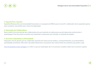 5. Capacita Para o Amanhã
A grande diferença entre uma Universidade Corporativa e um programa de T&D é que em uma UC o colaborador não é capacitado apenas
para o presente, mas também para o futuro da organização.
6. Valorização dos Colaboradores
Qual a melhor forma de valorizar seus colaboradores do que investindo em práticas para que ele desenvolva conhecimento e
aprendizagens? Seu funcionário se sentirá mais importante e certamente mais motivado no ambiente de trabalho.
7. Aumenta os Resultados e a Pontualidade
Frequentar uma UC garante que seu colaborador aprenda mais sobre priorizar tarefas e, consequentemente, sua produtividade e
pontualidade aumentarão. Além disso, ele poderá desenvolver uma postura mais madura frente aos problemas que podem surgir.
Uma UC apresenta muitas vantagens e o melhor é que sua implantação não é um processo complexo. Saiba mais no próximo capítulo:
Vantagens de ter uma Universidade Corporativa 11
 