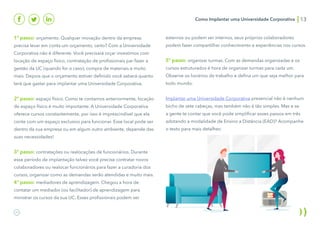 Como Implantar uma Universidade Corporativa 13
1º passo: orçamento. Qualquer inovação dentro da empresa
precisa levar em conta um orçamento, certo? Com a Universidade
Corporativa não é diferente. Você precisará orçar investimos com
locação de espaço físico, contratação de profissionais par fazer a
gestão da UC (quando for o caso), compra de materiais e muito
mais. Depois que o orçamento estiver definido você saberá quanto
terá que gastar para implantar uma Universidade Corporativa.
2º passo: espaço físico. Como te contamos anteriormente, locação
de espaço físico é muito importante. A Universidade Corporativa
oferece cursos constantemente, por isso é imprescindível que ela
conte com um espaço exclusivo para funcionar. Esse local pode ser
dentro da sua empresa ou em algum outro ambiente, depende das
suas necessidades!
3º passo: contratações ou realocações de funcionários. Durante
esse período de implantação talvez você precise contratar novos
colaboradores ou realocar funcionários para fazer a curadoria dos
cursos, organizar como as demandas serão atendidas e muito mais.
4º passo: mediadores de aprendizagem. Chegou a hora de
contatar um mediador (ou facilitador) de aprendizagem para
ministrar os cursos da sua UC. Esses profissionais podem ser
externos ou podem ser internos, seus próprios colaboradores
podem fazer compartilhar conhecimento e experiências nos cursos.
5º passo: organizar turmas. Com as demandas organizadas e os
cursos estruturados é hora de organizar turmas para cada um.
Observe os horários de trabalho e defina um que seja melhor para
todo mundo.
Implantar uma Universidade Corporativa presencial não é nenhum
bicho de sete cabeças, mas também não é tão simples. Mas e se
a gente te contar que você pode simplificar esses passos em três
adotando a modalidade de Ensino a Distância (EAD)? Acompanhe
o texto para mais detalhes:
 