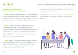 3 passos para implantar uma Universidade Corporativa a distância 14
3 passos para implantar uma
Universidade Corporativa a distância
1º passo: orçamento. Para implantar uma UC a distância também é
preciso observar o orçamento para saber qual será a dimensão da
sua UC, porém, a diferença é que você não precisará se preocupar
com alguns detalhes como: alocação de espaço físico ou compra
de materiais.
2º passo: plataforma LMS. A chave para implantação de uma
Universidade Corporativa a distância é a Plataforma LMS: é
através dela que você vai poder fazer toda a gestão da sua UC. Ela
ainda pode oferecer muitas funcionalidades interessantes como:
personalização para deixar tudo com a cara da sua empresa,
controle do desempenho dos colaboradores e possibilidade de
hospedar vários cursos ao mesmo tempo.
3º passo: gestão dos conteúdos. Ao invés de contratar instrutores
externos e organizar turmas você só precisará se preocupar com
a gestão dos conteúdos dentro da plataforma. Mas não basta
só selecionar os conteúdos para os cursos e nunca mais rever:
também é preciso mantê-los atualizados.
Portanto, podemos ver que a implantação de uma UC a distância é
um processo muito mais simples!
Acreditamos que se você seguir esse passo a passo, a implantação
da Universidade Corporativa na sua empresa será um processo
indolor!
 
