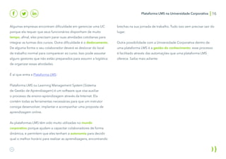 Plataforma LMS na Universidade Corporativa 16
Algumas empresas encontram dificuldade em gerenciar uma UC
porque ela requer que seus funcionários disponham de muito
tempo, afinal, eles precisam parar suas atividades cotidianas para
integrar as turmas dos cursos. Outra dificuldade é o deslocamento.
De alguma forma o seu colaborador deverá se deslocar do local
de trabalho normal para comparecer ao curso. Isso pode assustar
alguns gestores que não estão preparados para assumir a logística
de organizar essas atividades.
É aí que entra a Plataforma LMS:
Plataforma LMS ou Learning Management System (Sistema
de Gestão de Aprendizagem) é um software que visa auxiliar
o processo de ensino-aprendizagem através da Internet. Ela
contém todas as ferramentas necessárias para que um instrutor
consiga desenvolver, implantar e acompanhar uma proposta de
aprendizagem online.
As plataformas LMS têm sido muito utilizadas no mundo
corporativo porque ajudam a capacitar colaboradores de forma
dinâmica, e permitem que eles tenham a autonomia para decidir
qual o melhor horário para realizar as aprendizagens, encontrando
brechas na sua jornada de trabalho. Tudo isso sem precisar sair do
lugar.
Outra possibilidade com a Universidade Corporativa dentro de
uma plataforma LMS é a gestão do conhecimento: esse processo
é facilitado através das automações que uma plataforma LMS
oferece. Saiba mais adiante:
 