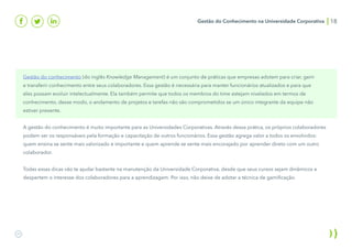 Gestão do Conhecimento na Universidade Corporativa 18
Gestão do conhecimento (do inglês Knowledge Management) é um conjunto de práticas que empresas adotam para criar, gerir
e transferir conhecimento entre seus colaboradores. Essa gestão é necessária para manter funcionários atualizados e para que
eles possam evoluir intelectualmente. Ela também permite que todos os membros do time estejam nivelados em termos de
conhecimento, desse modo, o andamento de projetos e tarefas não são comprometidos se um único integrante da equipe não
estiver presente.
A gestão do conhecimento é muito importante para as Universidades Corporativas. Através dessa prática, os próprios colaboradores
podem ser os responsáveis pela formação e capacitação de outros funcionários. Essa gestão agrega valor a todos os envolvidos:
quem ensina se sente mais valorizado e importante e quem aprende se sente mais encorajado por aprender direto com um outro
colaborador.
Todas essas dicas vão te ajudar bastante na manutenção da Universidade Corporativa, desde que seus cursos sejam dinâmicos e
despertem o interesse dos colaboradores para a aprendizagem. Por isso, não deixe de adotar a técnica de gamificação.
 