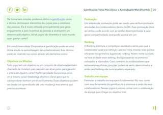 Gamificação: Tática Para Deixar o Aprendizado Mais Divertido 20
De forma bem simples, podemos definir a gamificação como
a técnica de transpor elementos dos jogos para o cotidiano
das pessoas. Ela é muito utilizada principalmente para gerar
engajamento e para incentivar as pessoas a alcançarem um
determinado objetivo, afinal, jogos são divertidos e todo mundo
quer ganhar, certo?
Em uma Universidade Corporativa a gamificação pode ser uma
ótima aliada na aprendizagem dos colaboradores. Essa técnica
pode ser inserida nos cursos através de elementos como:
Objetivos ou Missões
Todo jogo tem um objetivo ou um conjunto de objetivos (também
chamado de missões) que precisam ser alcançados para garantir
a vitória de alguém, certo? Na Universidade Corporativa deve
ser a mesma coisa! Estabeleça objetivos claros para que os
colaboradores tenham um direcionamento. Esses objetivos podem
ser desde um aprendizado até uma mudança mais efetiva que
precise acontecer.
Pontuação
Um sistema de pontuação pode ser usado para atribuir pontos às
atividades dos colaboradores dentro da UC. Essa pontuação deve
ser atribuída de acordo com as tarefas desempenhadas e para
gerar competitividade você pode apostar em um:
Ranking
O Ranking estimula a competição saudável e serve para que o
colaborador queira se esforçar cada vez mais, tirando mais pontos
e ficando nos primeiros lugares do ranking. Porém, tome cuidado:
na hora de fazer esse ranking, divulgue apenas os primeiros
colocados e não todos. Caso contrário, os colaboradores que
estiverem nas últimas posições podem se sentir desmotivados e
então seu Ranking não surtirá o efeito esperado.
Trabalho em equipe
Estimular o trabalho em equipe é fundamental. Por isso, conte
com essa ferramenta da gamificação e promova a união de seus
colaboradores. Nesses jogos é preciso contar com a colaboração
da equipe para chegar ao objetivo final.
 