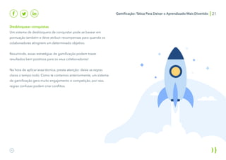 Desbloquear conquistas
Um sistema de desbloqueio de conquistar pode se basear em
pontuação também e deve atribuir recompensas para quando os
colaboradores atingirem um determinado objetivo.
Resumindo, essas estratégias de gamificação podem trazer
resultados bem positivos para os seus colaboradores!
Na hora de aplicar essa técnica, preste atenção: deixe as regras
claras o tempo todo. Como te contamos anteriormente, um sistema
de gamificação gera muito engajamento e competição, por isso,
regras confusas podem criar conflitos.
Gamificação: Tática Para Deixar o Aprendizado Mais Divertido 21
 