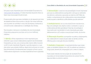 Como Medir os Resultados de uma Universidade Corporativa 23
Um passo muito importante para a Universidade Corporativa é a
mensuração de resultados, e muitas empresas esquecem disso ou
fazem essa mensuração do jeito errado.
É equivocado achar que esses resultados só vão aparecer por meio
de estatísticas fáceis de encontrar e calcular. Há muitas melhorias
que só podem ser sentidas no dia a dia da empresa, analisando a
convivência dos colaboradores e a satisfação dos clientes.
Para te ajudar a mensurar os resultados de uma Universidade
Corporativa preparamos uma lista com os cinco melhores
métodos:
1. Opinião: alinhar expectativas é muito importante para
entender o que os seus colaboradores esperam da Universidade
Corporativa, por isso, uma conversa antes mesmo deles iniciarem
na UC é muito importante. Pergunte o que eles esperam e o que
eles acham que poderão melhorar depois de concluírem os cursos.
Esse alinhamento é fundamental para comparar no final o que os
colaboradores esperavam e se essas expectativas foram superadas.
2. Autoavaliação: o exercício de autoavaliação é muito importante
para que os colaboradores se perguntem: será que eu realmente
me esforcei o suficiente e aproveitei ao máximo a UC? Além de
revelar o comportamento dos colaboradores, essa autoavaliação
pode te ajudar a identificar as dificuldades que eles sentiram.
3. Avaliação técnica: se os cursos da UC forem mais técnicos,
faça uma avaliação mais objetiva sobre o conteúdo e o que os
colaboradores de fato aprenderam. Esse tipo de avaliação é
mais tradicional, mas também é muito importante para saber
efetivamente se a UC cumpriu a sua principal missão: de ensinar.
4. Observação da prática: acompanhar na prática o desempenho
dos colaboradores é essencial para saber se de fato a UC fez
diferença para a execução dos seus trabalhos.
5. Avaliação a longo prazo: é importante lembrar que muitas
vezes os resultados obtidos com a UC só poderão ser sentidos a
longo prazo, através de comparações com o antes e o depois.
Todos esses métodos de mensuração de resultados foram
inspirados em Universidades Corporativas de sucesso! Confira
algumas delas no próximo capítulo:
 