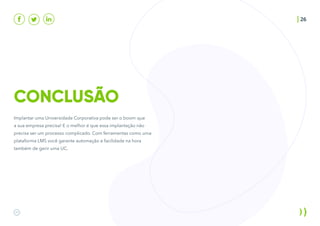CONCLUSÃO
26
Implantar uma Universidade Corporativa pode ser o boom que
a sua empresa precisa! E o melhor é que essa implantação não
precisa ser um processo complicado. Com ferramentas como uma
plataforma LMS você garante automação e facilidade na hora
também de gerir uma UC.
 