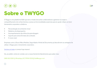 Sobre o TWYGO
27
O Twygo é uma plataforma EAD que tem a missão de auxiliar colaboradores e gestores na criação e
compartilhamento de conhecimentos, e possui as funcionalidades essenciais para te ajudar a fazer um bom
treinamento corporativo a distância:
• Personalização do ambiente virtual
• Relatórios de desempenho
• Acompanhamento das trilhas de aprendizagem
• Suporte para vários formatos de conteúdo
• E muito mais!
Empresas como a Docol, Meus Pedidos, Seguridade e Portal de Documentos já descobriram as vantagens de
utilizar o Twygo para o treinamento corporativo.
Solicite um teste e comece hoje mesmo!
Ou, se preferir, entre em contato com a nossa Central de Atendimento para saber mais:
0800 003 0200 | WhatsApp (47) 99904-9228 | fale@twygo.com
 