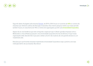 Introdução
Segundo dados divulgados pela empresa Deloitte, de 2014 a 2016 houve um aumento de 42% no número de
empresas que oferecem práticas de Educação Corporativa. Essa mesma pesquisa revelou que nesse período
também houve um crescimento de 14% no número de organizações que têm uma Universidade Corporativa.
Apesar de ser uma tendência que está começando a repercutir aqui no Brasil, grandes empresas como a
McDonald’s e a AccorHotels já possuem uma Universidade Corporativa há mais de 30 anos. O que muitas
organizações estão descobrindo é que para a adotar uma UC não é preciso de uma grande estrutura ou um
investimento alto.
Descubra por que há tantas empresas implantando Universidade Corporativa e seja o próximo a ter essa
instituição dentro da sua empresa. Boa leitura!
4
 