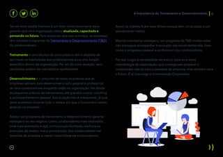 Ter um bom capital humano é um fator muito importante para
garantir que uma organização esteja atualizada, capacitada e
pensando no futuro. Para assegurar que isso aconteça, as empresas
têm adotado programas de Treinamento e Desenvolvimento (T&D)
de colaboradores:
Treinamento é uma técnica de curto prazo e tem o objetivo de
aprimorar as habilidades dos colaboradores para uma função
específica dentro da organização. Por ser de curta duração, seus
resultados podem ser percebidos rapidamente.
Desenvolvimento é o conjunto de todas as práticas que as
empresas adotam para desenvolver o lado pessoal e profissional
de seus colaboradores enquanto estão na organização. Vai desde
as pequenas práticas de treinamento, até grandes cursos, coaching
e acompanhamento pessoal. Sua duração não é mensurável, já que
deve acontecer durante todo o tempo em que o funcionário estiver
atuando na empresa.
Adotar um programa de treinamento e desenvolvimento garante
vantagens ao seu negócio como: colaboradores mais motivados,
time mais entrosado e ágil, comunicação facilitada, melhora na
execução de tarefas, maior participação dos colaboradores nas
decisões da empresa e menor rotatividade de colaboradores.
Assim os clientes ficam mais felizes porque têm um produto e um
atendimento melhor.
Mesmo com tantas vantagens, um programa de T&D muitas vezes
não consegue acompanhar a evolução das novas demandas, bem
como o progresso pessoal e profissional dos colaboradores.
Por isso surgiu a necessidade de evoluir para uma outra
metodologia de capacitação, que conseguisse preparar o
colaborador não só para o presente da empresa, mas também para
o futuro. É aí que surge a Universidade Corporativa.
A Importancia do Treinamento e Desenvolvimento 6
 