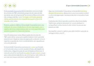 O que é Universidade Corporativa 8
A Universidade Corporativa (UC) é entendida como a evolução
de uma área de T&D, justamente porque ela vem para atender
demandas que um programa de Treinamento e Desenvolvimento
não consegue atender, como: formação continuada, pesquisa
interna, aprimoramento de competências visando o futuro da
empresa, entre outras.
Portanto, podemos definir a Universidade Corporativa como uma
instituição de ensino situada dentro de uma organização, com o
objetivo de formar colaboradores cada vez mais capacitados para
atuarem no presente e futuro da empresa.
Uma UC ainda possui outras diferenciações de uma área de
T&D: pode ofertar cursos para o público externo e tem uma certa
autonomia em relação ao resto da organização, podendo inclusive,
organizar propostas de ensino constantemente, sem aguardar por
uma outra demanda.
A Universidade Corporativa se estrutura em cursos cuja duração
é normalmente curta e ocorrem durante o horário de trabalho do
colaborador, integrando parte de suas atividades profissionais. A
rotina de uma UC é mais focada na prática do que na teoria. Já que
seus colaboradores estão dentro de uma empresa, nada melhor do
que usar esse espaço para testar suas habilidades, certo?
Algumas Universidades Corporativas ainda atendem parceiros,
clientes e fornecedores, oferecendo cursos e ensinando-os sobre
a cultura da organização, mas essa ainda não é uma prática muito
popular.
A estrutura das UCs é inspirada na estrutura das Universidades
Tradicionais: ambas se estruturam em cursos, produzem e
compartilham conhecimentos e visam evoluir as pessoas que
passam por elas.
Acompanhe o próximo capítulo para saber também quais são as
vantagens de ter uma UC:
 