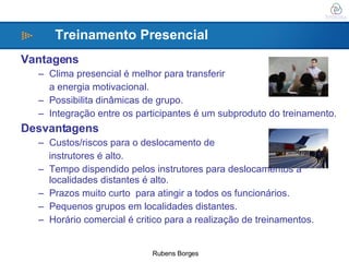 Vantagens Clima presencial é melhor para transferir  a energia motivacional. Possibilita dinâmicas de grupo. Integração entre os participantes é um subproduto do treinamento. Desvantagens Custos/riscos para o deslocamento de  instrutores é alto. Tempo dispendido pelos instrutores para deslocamentos a localidades distantes é alto. Prazos muito curto  para atingir a todos os funcionários. Pequenos grupos em localidades distantes. Horário comercial é critico para a realização de treinamentos.   Treinamento Presencial 