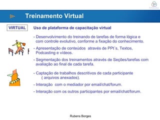 VIRTUAL Uso de plataforma de capacitação virtual Desenvolvimento do treinando de tarefas de forma lógica e  com controle evolutivo, conforme a fixação do conhecimento. Apresentação de conteúdos  através de PPt´s, Textos,  Podcasting e vídeos. Segmentação dos treinamentos através de Seções/tarefas com  avaliação ao final de cada tarefa. Captação de trabalhos descritivos de cada participante  ( arquivos anexados). Interação  com o mediador por email/chat/forum. Interação com os outros participantes por email/chat/forum. Treinamento Virtual 