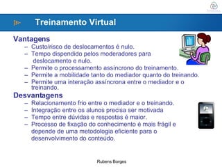 Vantagens Custo/risco de deslocamentos é nulo. Tempo dispendido pelos moderadores para  deslocamento e nulo. Permite o processamento assíncrono do treinamento. Permite a mobilidade tanto do mediador quanto do treinando. Permite uma interação assíncrona entre o mediador e o treinando. Desvantagens Relacionamento frio entre o mediador e o treinando. Integração entre os alunos precisa ser motivada Tempo entre dúvidas e respostas é maior. Processo de fixação do conhecimento é mais frágil e depende de uma metodologia eficiente para o  desenvolvimento do conteúdo. Treinamento Virtual 