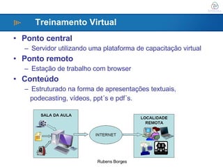 Ponto central  Servidor utilizando uma plataforma de capacitação virtual Ponto remoto  Estação de trabalho com browser   Conteúdo  Estruturado na forma de apresentações textuais,  podecasting, vídeos, ppt´s e pdf´s. Treinamento Virtual 