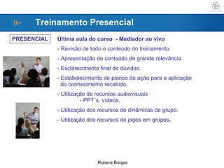 PRESENCIAL Última aula do curso  - Mediador ao vivo Revisão de todo o conteúdo do treinamento. Apresentação de conteúdo de grande relevância Esclarecimento final de dúvidas. Estabelecimento de planos de ação para a aplicação do conhecimento recebido. - Utilização de recursos audiovisuais - PPT´s. vídeos. Utilização dos recursos de dinâmicas de grupo. - Utilização dos recursos de jogos em grupos . Treinamento Presencial 