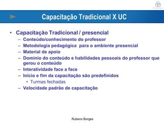 Capacitação Tradicional X UC Capacitação Tradicional / presencial Conteúdo/conhecimento do professor Metodologia pedagógica  para o ambiente presencial Material de apoio Domínio do conteúdo e habilidades pessoais do professor que gerou o conteúdo Interatividade face a face Início e fim da capacitação são predefinidos Turmas fechadas Velocidade padrão de capacitação 
