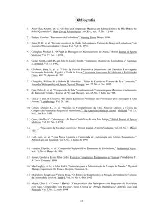 Bibliografia
1.   Ause-Elias, Kristen., et. al. O Efeito da Compressão Mecânica em Edema Crônico da Mão Depois de
     Sofrer Queimadura , Burn Care & Rehabilitation. Jan./Fev., Vol. 15, No. 1, 1994

2.   Badger, Caroline. Tratamento do Linfoedema , Nursing Times. Março, 1996.

3.   Bates, D. O., et. al. Pressão Intersticial de Fluído Sub-cutâneo e Volume do Braço em Linfoedema, Int
     Journal of Microcirculation: Clinical Exp. Vol 11, 1992.

4.   Callaghan, Michael J. O Papel da Massagem no Gerenciamento do Atleta, British Journal of Sports
     Medicine. Vol. 27, No. 1, 1993.

5.   Casley-Smith, Judith R. and John R. Casley-Smith. Tratamento Moderno do Linfoedema I, Australas
     J. Dermatol. Vol. 33, 1992.

6.   Chleboun, Gary S., et al. Efeito da Pressão Pneumática Intermitente em Exercício Extravagante
     Inchamento Induzido, Rigidez, e Perda de Força, Academia Americana de Medicina e Reabilitação
     Física. Vol. 76, Agosto de 1995.

7.   Cloughley, William B. e Roberta H. Mawdsley. Efeito da Corrida no Volume do Pé e Tornozelo,
     Journal of Orthopaedic and Sports Physical Therapy, Vol. 22, No. 4, Out. 1995.

8.   Cote, Debra J., et. al. Comparação de Três Procedimentos de Tratamento para Minimizar o Inchamento
     do Tornozelo Torcido, Journal of Physical Therapy. Vol. 68, No. 7, Julho de 1988.

9.   Eliska O. and M. Eliskova. Os Danos Linfáticos Periféricos são Provocados pela Massagem à Alta
     Pressão, Lymphology. Vol. 28. 1995.

10. Gilbart, Michael K., et. al. Pressões no Compartimento da Tíbia Anterior Durante a Terapia de
    Compressão Pneumática Sequencial Intermitente, The American Journal of Sports Medicine. Vol. 23,
    No.1, Jan./Fev. 1995.

11. Goats, Geoffrey C. Massagem       As Bases Científicas de uma Arte Antiga, British Journal of Sports
    Medicine. Vol. 28, No. 3, 1994.

12. ______. Massagem de Tecidos Conectivos, British Journal of Sports Medicine. Vol. 25, No. 1, Março
    1991.

13. Hall, Jane., et. al. Uma Prova Aleatória e Controlada de Hidroterapia em Artrites Reumatóides,
    Artritis Care and Research. Vol.9, No. 3, Junho de 1996


14. Hopkins, Elspeth., et. al. Compressão Seqüencial no Tratamento de Linfoedema, Professional Nurse.
    Vol. 11, No. 6, Março de 1996.

15. Kisner, Carolyn e Lynn Allen Colby. Exercício Terapêutico: Fundamentos e Técnicas. Philadelphia: F.
    A. Davis Company, 1996

16. MacCaughey, A. M. e John Welch. Instruções para a Administração da Terapia de Pressão, Physical
    Therapy Department, St. Francis Hospital, Evanston, IL.

17. McCulloch, Joseph and Vanessa Boyd. Os Efeitos do Redemoinho e a Posição Dependente no Volume
    da Extremidade Inferior, JOSPT. Vol, 16, No. 4, Out. 1992

18. Meyer, Cleda L. e Donna J. Hawley. Características dos Participantes em Programas de Exercícios
    com Água Comparados com Pacientes numa Clínica de Doenças Reumáticas, Arthritis Care and
    Research. Vol. 7, No. 2, Junho 1994.



                                                    12
 